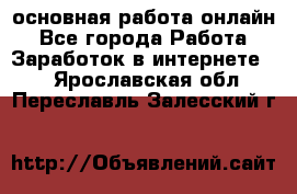 основная работа онлайн - Все города Работа » Заработок в интернете   . Ярославская обл.,Переславль-Залесский г.